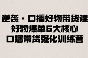 （8625期）逆袭·口播好物带货课，好物爆单6大核心，口播带货强化训练营