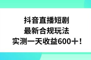 抖音直播短剧最新合规玩法，实测一天变现600+，教程+素材全解析【揭秘】