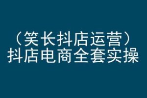 笑长抖店运营，抖店电商全套实操，抖音小店电商培训