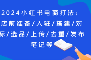 2024小红书电商打法：店前准备/入驻/搭建/对标/选品/上传/去重/发布笔记等