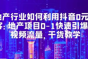 （5549期）地产行业如何利用抖音0元获客：地产项目0-1快速引爆短视频流量，干货教学