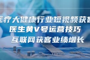 医疗大健康行业短视频获客：医生黄V号运营技巧 互联网获客业绩增长（15节）