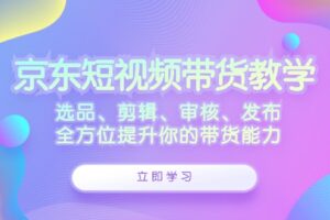 （12573期）京东短视频带货教学：选品、剪辑、审核、发布，全方位提升你的带货能力