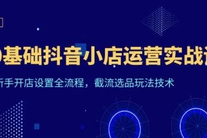 （6260期）0基础抖音小店运营实战课，新手开店设置全流程，截流选品玩法技术