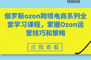 俄罗斯ozon跨境电商系列全套学习课程，掌握Ozon运营技巧和策略