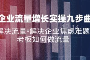 （11822期）企业流量增长实战九步曲，解决流量=解决企业焦虑难题，老板如何做流量