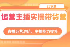 运营主播实操带货营：直播运营进阶，主播能力提升（21节课）