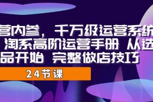 （7029期）运营·内参 千万级·运营系统课 淘系高阶运营手册 从选品开始 完整做店技巧