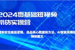 2024零基础短视频带货实操营-搭建和定位底层逻辑、选品核心数据和方法、AI智能剪辑