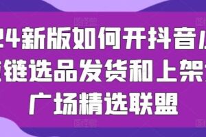 2024新版如何开抖音小店供应链选品发货和上架选品广场精选联盟