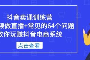 （5318期）抖音卖课训练营，短视频做直播+常见的64个问题 教你玩赚抖音电商系统