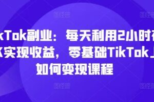 TikTok副业：每天利用2小时在TK实现收益，零基础TikTok上如何变现课程