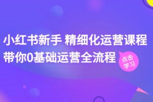 （11417期）小红书新手 精细化运营课程，带你0基础运营全流程（41节视频课）