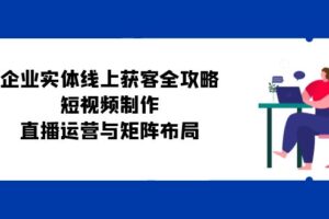 （12966期）企业实体线上获客全攻略：短视频制作、直播运营与矩阵布局