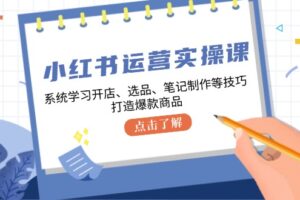 （12884期）小红书运营实操课，系统学习开店、选品、笔记制作等技巧，打造爆款商品