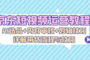 京东短视频运营教程：AI选品+内容审核+剪辑技巧，详解带货流程与技巧