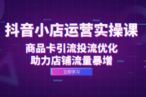 （12834期）抖音小店运营实操课：商品卡引流投流优化，助力店铺流量暴增